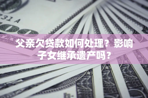 北京父亲欠贷款如何处理?影响子女继承遗产吗? 北京父亲欠贷款如何处理?影响子女继承遗产吗?
